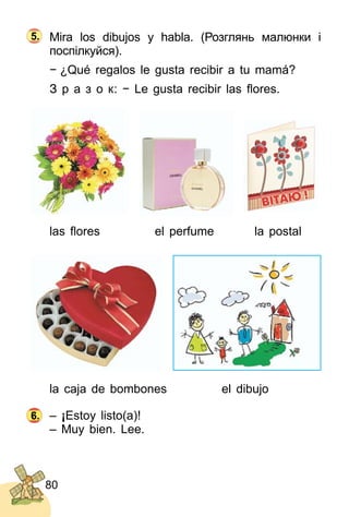 80
Mira los dibujos y habla. (Розглянь малюнки і
поспілкуйся).
− ¿Qué regalos le gusta recibir a tu mamá?
З р а з о к: − Le gusta recibir las ﬂores.
las ﬂores el perfume la postal
la caja de bombones el dibujo
– ¡Estoy listo(a)!
– Muy bien. Lee.
7.7.6.
5.
 