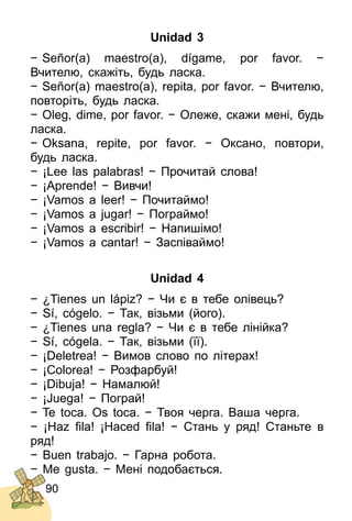 90
Unidad 3
− Señor(a) maestro(a), dígame, por favor. −
Вчителю, скажіть, будь ласка.
− Señor(a) maestro(a), repita, por favor. − Вчителю,
повторіть, будь ласка.
− Oleg, dime, por favor. − Олеже, скажи мені, будь
ласка.
− Oksana, repite, por favor. − Оксано, повтори,
будь ласка.
− ¡Lee las palabras! − Прочитай слова!
− ¡Aprende! − Вивчи!
− ¡Vamos a leer! − Почитаймо!
− ¡Vamos a jugar! − Пограймо!
− ¡Vamos a escribir! − Напишімо!
− ¡Vamos a cantar! − Заспіваймо!
Unidad 4
− ¿Tienes un lápiz? − Чи є в тебе олівець?
− Sí, cógelo. − Так, візьми (його).
− ¿Tienes una regla? − Чи є в тебе лінійка?
− Sí, cógela. − Так, візьми (її).
− ¡Deletrea! − Вимов слово по літерах!
− ¡Colorea! − Розфарбуй!
− ¡Dibuja! − Намалюй!
− ¡Juega! − Пограй!
− Te toca. Os toca. − Твоя черга. Ваша черга.
− ¡Haz ﬁla! ¡Haced ﬁla! − Стань у ряд! Станьте в
ряд!
− Buen trabajo. − Гарна робота.
− Me gusta. − Мені подобається.
 