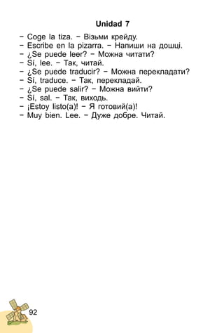 92
Unidad 7
− Coge la tiza. − Візьми крейду.
− Escribe en la pizarra. − Напиши на дошці.
− ¿Se puede leer? − Можна читати?
− Sí, lee. − Так, читай.
− ¿Se puede traducir? − Можна перекладати?
− Sí, traduce. − Так, перекладай.
− ¿Se puede salir? − Можна вийти?
− Sí, sal. − Так, виходь.
− ¡Estoy listo(a)! − Я готовий(а)!
− Muy bien. Lee. − Дуже добре. Читай.
 