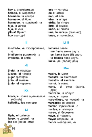 98
hay є, знаходиться
helado, el морозиво
hermana, la cестра
hermano, el брат
hermoso, -a красивий, ­а
hija, la дочка
hіjo, el син
¡Hola! Привіт!
hoy сьогодні
Ii
ilustrado, -a ілюстрований,
­а
inteligente розумний, ­а
invierno, el зима
Jj
jirafa, la жирафа
jueves, el четвер
jugar грати(ся)
julio, el липень
junio, el червень
Kk
koala, el коала (сумчастий
ведмідь)
koliadky, los колядки
Ll
lápiz, el олівець
largo, -a довгий, ­а
lee він (вона) читає
lees ти читаєш
leo я читаю
león, el лев
letra, la літера
letrita, la літера
libro, el книжка
limón, el лимон
luna, la місяць (світило)
lunes, el понеділок
Ll ll
llamarse звати
me llamo мене звуть
se llama його (її) звуть
te llamas тебе звуть
llueve іде (падає) дощ
Mm
madre, la мати
maestra, la вчителька
maestro, el вчитель
mamá, la мама
mano, el рука (кисть
руки)
manzana, la яблуко
mapa, el карта
maravilloso, -a чудовий, ­а
marcador, el маркер
marrón коричневий, ­а
martes, el вівторок
marzo, el березень
mayo, el травень
mayor старший, ­а
menor молодший, ­а
 