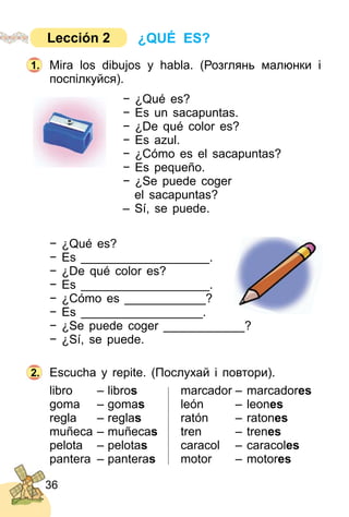 36
Mira los dibujos y habla. (Розглянь малюнки і
поcпілкуйся).
− ¿Qué es?
− Es un sacapuntas.
− ¿De qué color es?
− Es azul.
− ¿Cómo es el sacapuntas?
− Es pequeño.
− ¿Se puede coger
el sacapuntas?
– Sí, se puede.
− ¿Qué es?
− Es ___________________.
− ¿De qué color es?
− Es ___________________.
− ¿Cómo es ____________?
− Es __________________.
− ¿Se puede coger ____________?
− ¿Sí, se puede.
Escucha y repite. (Послухай і повтори).
libro – libros marcador – marcadores
goma – gomas león – leones
regla – reglas ratón – ratones
muñeca – muñecas tren – trenes
pelota – pelotas caracol – caracoles
pantera – panteras motor – motores
2.
marcador – marcador
ratón – raton
tren – tren
caracol – caracol
motor – motor
1.
¿QUÉ ES?Lección 2
 