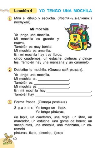 40
Mira el dibujo y escucha. (Розглянь малюнoк і
послухай).
Mi mochila
Yo tengo una mochila.
Mi mochila es grande y
nueva.
También es muy bonita.
Mi mochila es amarilla.
En mi mochila hay tres libros,
cinco cuadernos, un estuche, pinturas y pince­
les. También hay una manzana y un caramelo.
Describe tu mochila. (Опиши свій рюкзак).
Yo tengo una mochila.
Mi mochila es ________________.
También es __________________.
Mi mochila es ________________.
En mi mochila hay _______________________.
También hay _____________________________.
Forma frases. (Склади речення).
З р а з о к: Yo tengo un lápiz.
Yo tengo pinturas.
un lápiz, un cuaderno, una regla, un libro, un
marcador, un estuche, una goma de borrar, un
sacapuntas, una mochila, una manzana, un ca­
ramelo
pinturas, tizas, pinceles, tijeras
2.
3.
1.
YO TENGO UNA MOCHILALección 4
 