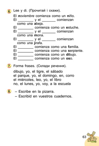 63
Lee y di. (Прочитай і скажи).
El noviembre comienza como un niño.
El ________ y el _______ comienzan
como una abeja.
El ________ comienza como un estuche.
El ________ y el _______ comienzan
como una mona.
El ________ y el _______ comienzan
como una jirafa.
El ________ comienza como una familia.
El ________ comienza como una serpiente.
El ________ comienza como un dibujo.
El ________ comienza como un oso.
Forma frases. (Склади речення).
dibujo, yo, el tigre, el sábado
el parque, yo, el domingo, en, corro
el miércoles, leo, yo, el libro
no, el lunes, yo, voy, a la escuela
– Escribe en la pizarra.
– Escribid en vuestros cuadernos.
6.
7.
8.
 
