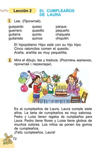72
Lee. (Прочитай).
guepardo queso parque
guerrero quesillo pequeño
guitarra quinto chaqueta
guitarista quince chiquitín
El hipopótamo Hipo está con su hijo hipo.
Cinco ratoncitos comen el quesito.
Araña, arañita es muy pequeñita.
Mira el dibujo, lee y traduce. (Розглянь малюнок,
прочитай і переклади).
Es el cumpleaños de Laura. Laura cumple siete
años. La tarta de cumpleaños es muy sabrosa.
Pedro y Luisa tienen regalos de cumpleaños para
Laura. Pedro tiene ﬂores y Luisa tiene globos de
muchos colores. Los niños se ponen los gorros
de cumpleaños.
¡Feliz cumpleaños, Laura!
2.
1.
EL CUMPLEAÑOS
DE LAURA
Lección 2
 