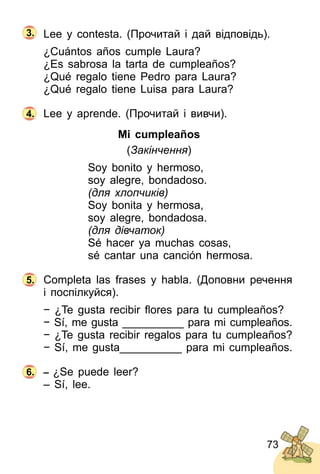 73
Lee y contesta. (Прочитай і дай відповідь).
¿Cuántos años cumple Laura?
¿Es sabrosa la tarta de cumpleaños?
¿Qué regalo tiene Pedro para Laura?
¿Qué regalo tiene Luisa para Laura?
Lee y aprende. (Прочитай і вивчи).
Mi cumpleaños
(Закінчення)
Soy bonito y hermoso,
soy alegre, bondadoso.
(для хлопчиків)
Soy bonita y hermosa,
soy alegre, bondadosa.
(для дівчаток)
Sé hacer ya muchas cosas,
sé cantar una canción hermosa.
Completa las frases y habla. (Доповни речення
і поспілкуйся).
− ¿Te gusta recibir ﬂores para tu cumpleaños?
− Sí, me gusta __________ para mi cumpleaños.
− ¿Te gusta recibir regalos para tu cumpleaños?
− Sí, me gusta__________ para mi cumpleaños.
– ¿Se puede leer?
– Sí, lee.
4.
5.
6.
3.
 