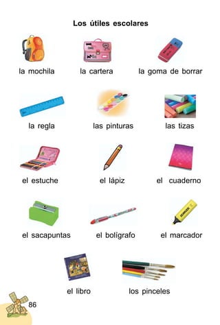 86
Los útiles escolares
la mochila la cartera la goma de borrar
la regla las pinturas las tizas
el estuche el lápiz el cuaderno
el sacapuntas el bolígrafo el marcador
el libro los pinceles
 