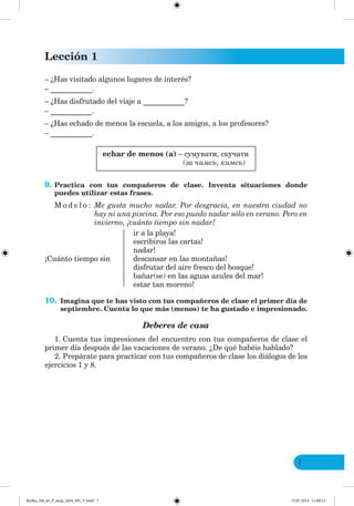Lección 1
7
– ¿Has visitado algunos lugares de interés?
– ___________.
– ¿Has disfrutado del viaje a ___________?
– ___________.
– ¿Has echado de menos la escuela, a los amigos, a los profesores?
– ___________.
echar de menos (a) – сумувати, скучати
(за чимсь, кимсь)
9. Practica con tus compañeros de clase. Inventa situaciones donde
puedes utilizar estas frases.
M o d e l o : Me gusta mucho nadar. Por desgracia, en nuestra ciudad no
hay ni una piscina. Por eso puedo nadar sólo en verano. Pero en
invierno, ¡cuánto tiempo sin nadar!
ir a la playa!
escribiros las cartas!
nadar!
¡Cuánto tiempo sin descansar en las montañas!
disfrutar del aire fresco del bosque!
bañar(se) en las aguas azules del mar!
estar tan moreno!
10. Imagina que te has visto con tus compañeros de clase el primer día de
septiembre. Cuenta lo que más (menos) te ha gustado e impresionado.
Deberes de casa
1. Cuenta tus impresiones del encuentro con tus compañeros de clase el
primer día después de las vacaciones de verano. ¿De qué habéis hablado?
2. Prepárate para practicar con tus compañeros de clase los diálogos de los
ejercicios 1 y 8.
Redko_IM_6r_P_6esp_(024_09)_V.indd 7 15.07.2014 11:00:12
 