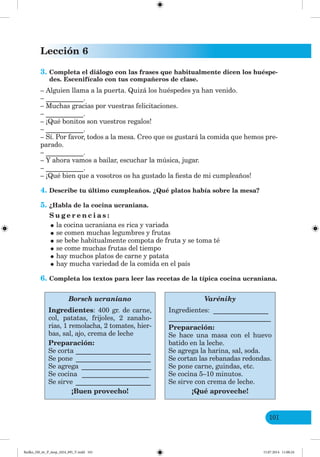 Lección 6
101
3. Completa el diálogo con las frases que habitualmente dicen los huéspe-
des. Escenifícalo con tus compañeros de clase.
– Alguien llama a la puerta. Quizá los huéspedes ya han venido.
– ___________.
– Muchas gracias por vuestras felicitaciones.
– ___________.
– ¡Qué bonitos son vuestros regalos!
– ___________.
– Sí. Por favor, todos a la mesa. Creo que os gustará la comida que hemos pre-
parado.
– ___________.
– Y ahora vamos a bailar, escuchar la música, jugar.
– ___________.
– ¡Qué bien que a vosotros os ha gustado la fiesta de mi cumpleaños!
4. Describe tu último cumpleaños. ¿Qué platos había sobre la mesa?
5. ¿Habla de la cocina ucraniana.
S u g e r e n c i a s :
•la cocina ucraniana es rica y variada
•se comen muchas legumbres y frutas
•se bebe habitualmente compota de fruta y se toma té
•se come muchas frutas del tiempo
•hay muchos platos de carne y patata
•hay mucha variedad de la comida en el país
6. Completa los textos para leer las recetas de la típica cocina ucraniana.
Borsch ucraniano
Ingredientes: 400 gr. de carne,
col, patatas, frijoles, 2 zanaho-
rias, 1 remolacha, 2 tomates, hier-
bas, sal, ajo, crema de leche
Preparación:
Se corta ______________________
Se pone ______________________
Se agrega _____________________
Se cocina ____________________
Se sirve ______________________
¡Buen provecho!
Varéniky
Ingredientes: ________________
______________________________
Preparación:
Se hace una masa con el huevo
batido en la leche.
Se agrega la harina, sal, soda.
Se cortan las rebanadas redondas.
Se pone carne, guindas, etc.
Se cocina 5–10 minutos.
Se sirve con crema de leche.
¡Qué aproveche!
Redko_IM_6r_P_6esp_(024_09)_V.indd 101 15.07.2014 11:00:24
 