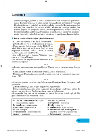 Lección 1
109
correr, los mapas, sumar, el clima, relatar, descubrir, conocer las personali-
dades de otros tiempos, el atlas, saltar, restar, el mar, aprender el verso, la
Grecia Antigua, el chándal, multiplicar, el río, contar, la Roma Antigua, los
trópicos, las zapatillas deportivas, dividir, el océano, conjugar verbos, las
ruinas, jugar a los juegos de pelota, resolver problemas, escribir dictados,
los monumentos históricos, el teorema, el continente, buscar en el diccio-
nario, hacer ejercicios físicos, hacer ejercicios gramaticales, las montañas
4. Lee y traduce los diálogos. ¿Qué clases son?
– El 12 de octubre es el día de la Hispanidad.
– ¿Qué fiesta es? No la celebramos en Ucrania.
– Claro que no. Este día, en el año 1492, Cris-
tóbal Colón con 90 marineros llegó en tres
pequeñas carabelas “Pinta”, “Niña” y “Santa
María” a una isla en el Caribe.
– Ah, sí. Él atravesó el Océano Atlántico y des-
cubrió el Nuevo Mundo.
– Sí, este día los españoles conmemoran a su
famoso navegante.
* * *
– ¿Puedes ayudarme con este problema? No soy bueno en teoremas y fórmu-
las.
– Claro, sumar, restar, multiplicar, dividir... No es muy difícil.
– No creo así. Dices así porque eres bueno en resolver problemas de matemá-
ticas. ¿Eh?
* * *
– Alumnos, poneos vuestros chandales y zapatillas deportivas. Os espero en el
gimnasio.
– ¿Qué haremos? ¿A qué juegos deportivos jugaremos?
– Primeramente, haremos unos ejercicios físicos, luego tendremos saltos de
altura y de longitud, y finalmente jugaremos al balonmano.
– Estupendo. Soy uno de los mejores en saltos de altura y de longitud. Me
gustan las clases de educación física.
el Día de la Hispanidad – День
іспаномовних країн
la carabela – вітрильник
atravesar – перетинати
la isla – острів
conmemorar – вшановувати
sumar – додавати
restar – віднімати
multiplicar – множити
dividir – ділити
el problema – тут: задача
el salto de altura (de longitud) –
стрибок у висоту (у довжину)
el balonmano – гандбол
Redko_IM_6r_P_6esp_(024_09)_V.indd 109 15.07.2014 11:00:25
 