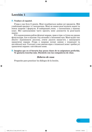 Lección 1
111
8. Traduce al español.
Учора в нас було 6 уроків. Мені подобаються майже всі предмети. Мій
улюблений предмет (є) математика. Мені не важко розв’язувати задачі та
вчити теореми і формули. найкращий учень з математики у нашому
класі. Мої однокласники часто просять мене допомогти їм розв’язати
задачу.
із задоволенням роблю фізичні вправи, граю в ігри з м’ячем на уроках
фізкультури. Але я відстаю (voy atrasado) з іноземних мов. Мені нудно (me
aburre) відмінювати дієслова, учити діалоги напам’ять і виконувати
граматичні вправи. Учора я одержав погані оцінки з іспанської та
англійської мов. Сьогодні я вже вивчив вірш з іспанської мови і зробив усі
граматичні вправи з англійської мови.
9. Imagina que en el horario hay pocas clases de tu asignatura preferida.
Te gustaría tenerlas más. Discútelo con tus compañeros de clase.
Deberes de casa
Preparáte para practicar los diálogos de la lección.
Redko_IM_6r_P_6esp_(024_09)_V.indd 111 15.07.2014 11:00:26
 