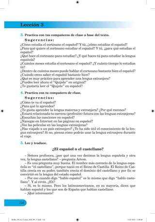 Lección 3
116
3. Practica con tus compañeros de clase a base del texto.
S u g e r e n c i a s :
¿Cómo estudia el cortesano el español? Y tú, ¿cómo estudias el español?
¿Para qué quiere el cortesano estudiar el español? Y tú, ¿para qué estudias el
español?
¿Qué hace el cortesano para estudiar? ¿Y qué haces tú para estudiar la lengua
española?
¿Cuántos meses estudia el cortesano el español? ¿Y cuánto tiempo lo estudias
tú?
¿Dentro de cuántos meses puede hablar el cortesano bastante bien el español?
¿Cuándo crees saber el español bastante bien?
¿Qué es muy práctico para aprender una lengua extranjera?
¿Puedes leer ahora el “Quijote” en original?
¿Te gustaría leer el “Quijote” en español?
4. Practica con tu compañero de clase.
S u g e r e n c i a s :
¿Cómo te va el español?
¿Para qué lo aprendes?
¿Te gusta aprender la lengua materna y extranjera? ¿Por qué razones?
¿Estará relacionada tu carrera (profesión) futura con las lenguas extranjeras?
¿Escuchas las canciones en español?
¿Navegas en Internet en las páginas en español?
¿Ves las películas en las lenguas extranjeras?
¿Has viajado a un país extranjero? ¿Te ha sido útil el conocimiento de la len-
gua extranjera? Si no, piensa cómo podrás usar la lengua extranjera durante
el viaje.
5. Lee y traduce.
¿El español o el castellano?
– Señora profesora, ¿por qué una vez decimos la lengua española y otra
vez, la lengua castellana? – pregunta Artem.
– Es una pregunta muy buena. El nombre más correcto de la lengua espa-
ñola es “el castellano”, porque nació en el Reino de Castilla. El Reino de Cas-
tilla crecía en su poder, también crecía el dominio del castellano y por fin se
convirtió en la lengua del estado español.
– Por eso cuando digo “hablo español” es lo mismo que digo “hablo caste-
llano”. Y al revés. ¿Eh?
– Sí, es lo mismo. Pero los latinoamericanos, en su mayoría, dicen que
hablan español y los que son de España que hablan castellano.
– ¡Qué interesante!
Redko_IM_6r_P_6esp_(024_09)_V.indd 116 15.07.2014 11:00:26
 