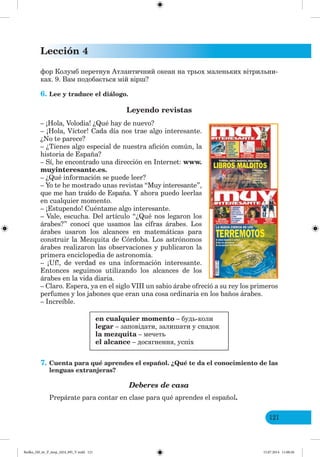 Lección 4
121
фор Колумб перетнув Атлантичний океан на трьох маленьких вітрильни-
ках. 9. Вам подобається мій вірш?
6. Lee y traduce el diálogo.
Leyendo revistas
– ¡Hola, Volodia! ¿Qué hay de nuevo?
– ¡Hola, Víctor! Cada día nos trae algo interesante.
¿No te parece?
– ¿Tienes algo especial de nuestra afición común, la
historia de España?
– Sí, he encontrado una dirección en Internet: www.
muyinteresante.es.
– ¿Qué información se puede leer?
– Yo te he mostrado unas revistas “Muy interesante”,
que me han traído de España. Y ahora puedo leerlas
en cualquier momento.
– ¡Estupendo! Cuéntame algo interesante.
– Vale, escucha. Del artículo “¿Qué nos legaron los
árabes?” conocí que usamos las cífras árabes. Los
árabes usaron los alcances en matemáticas para
construir la Mezquita de Córdoba. Los astrónomos
árabes realizaron las observaciones y publicaron la
primera enciclopedia de astronomía.
– ¡Uf!, de verdad es una información interesante.
Entonces seguimos utilizando los alcances de los
árabes en la vida diaria.
– Claro. Espera, ya en el siglo VIII un sabio árabe ofreció a su rey los primeros
perfumes y los jabones que eran una cosa ordinaria en los baños árabes.
– Increíble.
en cualquier momento – будь-коли
legar – заповідати, залишати у спадок
la mezquita – мечеть
el alcance – досягнення, успіх
7. Cuenta para qué aprendes el español. ¿Qué te da el conocimiento de las
lenguas extranjeras?
Deberes de casa
Prepárate para contar en clase para qué aprendes el español.
Redko_IM_6r_P_6esp_(024_09)_V.indd 121 15.07.2014 11:00:26
 