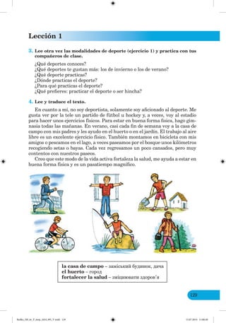 Lección 1
129
3. Lee otra vez las modalidades de deporte (ejercicio 1) y practica con tus
compañeros de clase.
¿Qué deportes conoces?
¿Qué deportes te gustan más: los de invierno o los de verano?
¿Qué deporte practicas?
¿Dónde practicas el deporte?
¿Para qué practicas el deporte?
¿Qué prefieres: practicar el deporte o ser hincha?
4. Lee y traduce el texto.
En cuanto a mí, no soy deportista, solamente soy aficionado al deporte. Me
gusta ver por la tele un partido de fútbol u hockey y, a veces, voy al estadio
para hacer unos ejercicios físicos. Para estar en buena forma fisica, hago gim-
nasia todas las mañanas. En verano, casi cada fin de semana voy a la casa de
campo con mis padres y les ayudo en el huerto o en el jardín. El trabajo al aire
libre es un excelente ejercicio físico. También montamos en bicicleta con mis
amigos o pescamos en el lago, a veces paseamos por el bosque unos kilómetros
recogiendo setas o bayas. Cada vez regresamos un poco cansados, pero muy
contentos con nuestros paseos.
Creo que este modo de la vida activa fortaleza la salud, me ayuda a estar en
buena forma física y es un pasatiempo magnífico.
la casa de campo – заміський будинок, дача
el huerto – город
fortalecer la salud – зміцнювати здоров’я
Redko_IM_6r_P_6esp_(024_09)_V.indd 129 15.07.2014 11:00:28
 