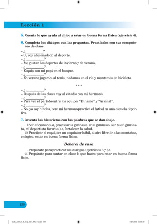 Lección 1
130
5. Cuenta lo que ayuda al chico a estar en buena forma física (ejercicio 4).
6. Completa los diálogos con las preguntas. Practícalos con tus compañe-
ros de clase.
– ¿___________?
– Sí, soy aficionado(a) al deporte.
– ¿ ___________?
– Me gustan los deportes de invierno y de verano.
– ¿ ___________?
– Esquío con mi papá en el bosque.
– ¿ ___________?
– En verano jugamos al tenis, nadamos en el río y montamos en bicicleta.
* * *
– ¿ ___________?
– Después de las clases voy al estadio con mi hermano.
– ¿ ___________?
– Para ver el partido entre los equipos “Dinamo” y “Arsenal”.
– ¿ ___________?
– No, yo soy hincha, pero mi hermano practica el fútbol en una escuela depor-
tiva.
7. Inventa las historietas con las palabras que se dan abajo.
1) Ser aficionado(a), practicar la gimnasia, ir al gimnasio, ser buen gimnas-
ta, mi deportista favorito(a), fortalecer la salud.
2) Practicar el esquí, ser un esquiador hábil, al aire libre, ir a las montañas,
enérgico, estar en buena forma física.
Deberes de casa
1. Prepárate para practicar los dialogos (ejercicios 3 y 6).
2. Prepárate para contar en clase lo que haces para estar en buena forma
física.
Redko_IM_6r_P_6esp_(024_09)_V.indd 130 15.07.2014 11:00:28
 