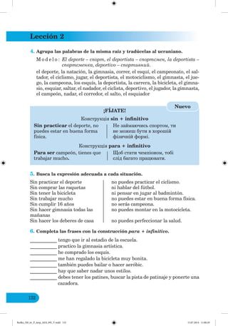 Lección 2
132
4. Agrupa las palabras de la misma raíz y tradúcelas al ucraniano.
M o d e l o : El deporte – спорт, el deportista – спортсмен, la deportista –
спортсменка, deportivo – спортивни .
el deporte, la natación, la gimnasia, correr, el esquí, el campeonato, el sal-
tador, el ciclismo, jugar, el deportista, el motociclismo, el gimnasta, el jue-
go, la campeona, los esquís, la deportista, la carrera, la bicicleta, el gimna-
sio, esquiar, saltar, el nadador, el ciclista, deportivo, el jugador, la gimnasta,
el campeón, nadar, el corredor, el salto, el esquiador
¡FÍJATE!
Конструкція sin + infinitivo
Sin practicar el deporte, no Не займаючись спортом, ти
puedes estar en buena forma не можеш бути в хорошій
física. фізичній формі.
Конструкція para + infinitivo
Para ser campeón, tienes que об стати чемпіоном, тобі
trabajar mucho. слід багато працювати.
Nuevo
5. Busca la expresión adecuada a cada situación.
Sin practicar el deporte no puedes practicar el ciclismo.
Sin comprar las raquetas ni hablar del fútbol.
Sin tener la bicicleta ni pensar en jugar al badmintón.
Sin trabajar mucho no puedes estar en buena forma física.
Sin cumplir 16 años no serás campeona.
Sin hacer gimnasia todas las no puedes montar en la motocicleta.
mañanas
Sin hacer los deberes de casa no puedes perfeccionar la salud.
6. Completa las frases con la construcción para + infinitivo.
___________ tengo que ir al estadio de la escuela.
___________ practico la gimnasia artística.
___________ he comprado los esquís.
___________ me han regalado la bicicleta muy bonita.
___________ también puedes bailar o hacer aeróbic.
___________ hay que saber nadar unos estilos.
___________ debes tener los patines, buscar la pista de patinaje y ponerte una
cazadora.
Redko_IM_6r_P_6esp_(024_09)_V.indd 132 15.07.2014 11:00:29
 