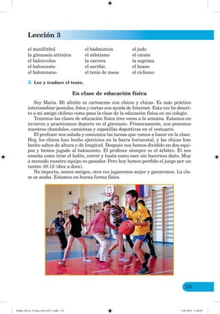 Lección 3
135
el minifútbol el bádminton el judo
la gimnasia artística el atletismo el carate
el balonvolea la carrera la esgrima
el baloncesto el aeróbic el boxeo
el balonmano el tenis de mesa el ciclismo
3. Lee y traduce el texto.
En clase de educación física
Soy María. Mi afición es cartearme con chicos y chicas. Es más práctico
intercambiar postales, fotos y cartas con ayuda de Internet. Esta vez he descri-
to a mi amigo chileno como pasa la clase de la educación física en mi colegio.
Tenemos las clases de educación física tres veces a la semana. Estamos en
invierno y practicamos deporte en el gimnasio. Primeramente, nos ponemos
nuestros chandales, camisetas y zapatillas deportivas en el vestuario.
El profesor nos saluda y comunica las tareas que vamos a hacer en la clase.
Hoy, los chicos han hecho ejercicios en la barra horisontal, y las chicas han
hecho saltos de altura y de longitud. Después nos hemos dividido en dos equi-
pos y hemos jugado al baloncesto. El profesor siempre es el árbitro. Él nos
enseña como tirar el balón, correr y hasta como caer sin hacernos daño. Muy
a menudo nuestro equipo es ganador. Pero hoy hemos perdido el juego por un
tanteo 10:12 (diez a doce).
No importa, somos amigos, otra vez jugaremos mejor y ganaremos. La cla-
se se acaba. Estamos en buena forma física.
Redko_IM_6r_P_6esp_(024_09)_V.indd 135 15.07.2014 11:00:29
 