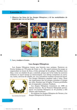 Lección 5
140
1. Observa las fotos de los Juegos Olímpicos y di las modalidades de
deporte que ves en las fotos.
2. Lee y traduce el texto.
Los Juegos Olímpicos
Los Juegos Olímpicos tienen una historia muy antigua. Nacieron en
Grecia Antigua en 776 antes de Cristo (a. C.). En aquel entonces los juegos se
organizaban en honor de Zeus, el dios principal de los griegos. Duraban cinco
días y eran un símbolo de paz y amistad, porque por la ley todas las acciones
militares en aquel tiempo se interrumpían. Los atletas competían en carre-
ras, lucha, carreras de caballo, etc. Los vencedores recibían coronas de laurel.
Los Juegos Olímpicos pasaban cada 4 años. Eran
tan importantes que los griegos contaban el tiempo
por ellos. Existían casi 12 siglos. Y fueron prohibidos
por el emperador cristiano Teodosio.
Los Juegos Olímpicos renacieron en 1896 en
Atenas (Grecia). En la Primera Olimpiada partici-
paron 14 Comités Olímpicos en 43 pruebas y 245
atletas (sólo hombres).
Se celebran los Juegos Olímpicos de Verano y los
Juegos Olímpicos de Invierno.
La corona de laurel
Redko_IM_6r_P_6esp_(024_09)_V.indd 140 15.07.2014 11:00:30
 