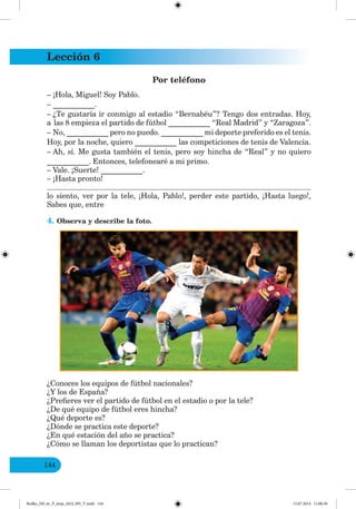 Lección 6
144
Por teléfono
– ¡Hola, Miguel! Soy Pablo.
– ___________.
– ¿Te gustaría ir conmigo al estadio “Bernabéu”? Tengo dos entradas. Hoy,
a las 8 empieza el partido de fútbol ___________ “Real Madrid” y “Zaragoza”.
– No, ___________ pero no puedo. ___________ mi deporte preferido es el tenis.
Hoy, por la noche, quiero ___________ las competiciones de tenis de Valencia.
– Ah, sí. Me gusta también el tenis, pero soy hincha de “Real” y no quiero
___________. Entonces, telefonearé a mi primo.
– Vale. ¡Suerte! ___________.
– ¡Hasta pronto!
lo siento, ver por la tele, ¡Hola, Pablo!, perder este partido, ¡Hasta luego!,
Sabes que, entre
4. Observa y describe la foto.
¿Conoces los equipos de fútbol nacionales?
¿Y los de España?
¿Prefieres ver el partido de fútbol en el estadio o por la tele?
¿De qué equipo de fútbol eres hincha?
¿Qué deporte es?
¿Dónde se practica este deporte?
¿En qué estación del año se practica?
¿Cómo se llaman los deportistas que lo practican?
Redko_IM_6r_P_6esp_(024_09)_V.indd 144 15.07.2014 11:00:30
 