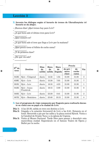 Lección 3
12
2. Inventa los diálogos según el horario de trenes de Ukrzaliznytsia (el
horario se da abajo).
– ¡Buenos días! ¿Qué trenes hay para Lviv?
– ___________.
– ¿A qué hora sale el último tren para Lviv?
– ___________.
– ¿Qué número es?
– ___________.
– ¿A qué hora sale el tren que llega a Lviv por la mañana?
– ___________.
– ¿Qué precio tiene el billete de coche cama?
– ___________.
– ¿Y de primera clase?
– ___________.
– ¿De qué vía sale?
– ___________.
N
o
de
tren
Destino
Días
de
salida
Hora
de
salida
Hora
de
llegada
Precio
Vía
de pri-
mera
clase
de
coche
cama
043K Kyiv – Úzhgorod diario 14:32 1:04 51.00 31.95 3
659K Kyiv – Lviv diario 15:38 7:05 51.00 31.95 7
081K Kyiv – Lviv diario 18:10 4:23 51.00 31.95 1
043K Kyiv – Ivano-
Frankivsk
diario 19:15 5:09 51.00 31.95 8
505K Kyiv – Lviv diario 23:30 8:41 51.00 31.95 2
007K Kyiv – Bratislava diario 23:48 10:15 51.00 31.95 4
3. Lee el programa de viaje compuesto por Eugenio para realizarlo duran-
te su visita con su papá a la ciudad de Lviv.
Día 1: A las 23:30, salida en tren con destino a Lviv.
Día 2: Llegada a la estación ferrocarril de Lviv a las 8:41. Estancia en el
hotel. Recorrido a pie por las calles y la plaza central Rýnok. Visita a
la Catedral de Sviatíy Yura y a la iglesia de Uspinia.
Día 3: Visita al Museo Nacional. Tarde libre para pasear y descubrir esta
maravillosa ciudad. Espectáculo en el famoso Teatro de Ópera y
Ballet por la noche.
Redko_IM_6r_P_6esp_(024_09)_V.indd 12 15.07.2014 11:00:13
 