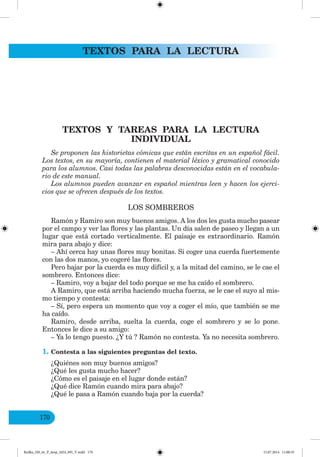 TEXTOS PARA LA LECTURA
170
TEXTOS Y TAREAS PARA LA LECTURA
INDIVIDUAL
Se proponen las historietas cómicas que están escritas en un español fácil.
Los textos, en su mayoría, contienen el material léxico y gramatical conocido
para los alumnos. Casi todas las palabras desconocidas están en el vocabula-
rio de este manual.
Los alumnos pueden avanzar en español mientras leen y hacen los ejerci-
cios que se ofrecen después de los textos.
LOS SOMBREROS
Ramón y Ramiro son muy buenos amigos. A los dos les gusta mucho pasear
por el campo y ver las flores y las plantas. Un día salen de paseo y llegan a un
lugar que está cortado verticalmente. El paisaje es extraordinario. Ramón
mira para abajo y dice:
– Ahí cerca hay unas flores muy bonitas. Si coger una cuerda fuertemente
con las dos manos, yo cogeré las flores.
Pero bajar por la cuerda es muy difícil y, a la mitad del camino, se le cae el
sombrero. Entonces dice:
– Ramiro, voy a bajar del todo porque se me ha caído el sombrero.
A Ramiro, que está arriba haciendo mucha fuerza, se le cae el suyo al mis-
mo tiempo y contesta:
– Sí, pero espera un momento que voy a coger el mío, que también se me
ha caído.
Ramiro, desde arriba, suelta la cuerda, coge el sombrero y se lo pone.
Entonces le dice a su amigo:
– Ya lo tengo puesto. ¿Y tú ? Ramón no contesta. Ya no necesita sombrero.
1. Contesta a las siguientes preguntas del texto.
¿Quiénes son muy buenos amigos?
¿Qué les gusta mucho hacer?
¿Cómo es el paisaje en el lugar donde están?
¿Qué dice Ramón cuando mira para abajo?
¿Qué le pasa a Ramón cuando baja por la cuerda?
Redko_IM_6r_P_6esp_(024_09)_V.indd 170 15.07.2014 11:00:35
 