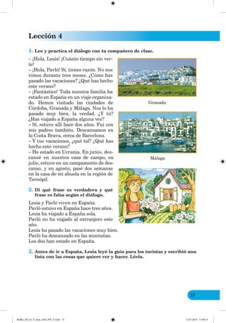 Lección 4
15
1. Lee y practica el diálogo con tu compañero de clase.
– ¡Hola, Lesia! ¡Cuánto tiempo sin ver-
te!
– ¡Hola, Pavló! Sí, tienes razón. No nos
vimos durante tres meses. ¿Cómo has
pasado las vacaciones? ¿Qué has hecho
este verano?
– ¡Fantástico! Toda nuestra familia ha
estado en España en un viaje organiza-
do. Hemos visitado las ciudades de
Córdoba, Granada y Málaga. Nos lo ha
pasado muy bien, la verdad. ¿Y tú?
¿Has viajado a España alguna vez?
– Sí, estuve allí hace dos años. Fui con
mis padres también. Descansamos en
la Costa Brava, cerca de Barcelona.
– Y tus vacaciones, ¿qué tal? ¿Qué has
hecho este verano?
– He estado en Ucrania. En junio, des-
cansé en nuestra casa de campo, en
julio, estuve en un campamento de des-
canso, y en agosto, pasé dos semanas
en la casa de mi abuela en la región de
Ternópil.
2. Di qué frase es verdadera y qué
frase es falsa según el diálogo.
Lesia y Pavló viven en España.
Pavló estuvo en España hace tres años.
Lesia ha viajado a España sola.
Pavló no ha viajado al extranjero este
año.
Lesia ha pasado las vacaciones muy bien.
Pavló ha descansado en las montañas.
Los dos han estado en España.
3. Antes de ir a España, Lesia leyó la guía para los turistas y escribió una
lista con las cosas que quiere ver y hacer. Léela.
Granada
Málaga
Redko_IM_6r_P_6esp_(024_09)_V.indd 15 15.07.2014 11:00:13
 
