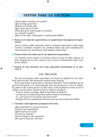 TEXTOS PARA LA LECTURA
189
¿Tenía algún invitado a la comida?
¿Qué servían aquel día?
¿Estaba el Príncipe allí?
¿Qué quiso hacer el niño?
¿Para qué quiso interrumpir a su padre?
¿Le escuchó el padre?
¿Dijo el niño algo “importante” cuando pudo hablar?
2. Busca en el texto los equivalentes en español para las siguientes expre-
siones:
коли їх хочуть добре виховати; вони не повинні втручатися; одного разу
сталося; за обідом; подають суп; зачекай трохи; про дуже важливі речі;
через деякий час; послухаємо; мені прикро; надто пізно
3. Forma frases con cada una de las siguientes expresiones:
a la comida (cena); asistir a la lección; servir la sopa (el café); esperar un
poco; después de un rato; vamos a ver; lo siento; es demasiado tarde (tem-
prano, difícil)
4. Piensa en una situación con cada expresión mencionada en el ejer-
cicio 3.
LOS MELLIZOS
En casa de Juanito todos esperaban con ilusión la llegada de otro niño.
Pero nacieron dos. Dos hermanos mellizos para Juanito.
En la casa había mucha gente y bastante desorden. Todos hablaban de los
nuevos hermanitos y él, aprovechando esta circunstancia, no fue al colegio.
Su padre se dio cuenta pero no le dijo nada. Al día siguiente el niño se fue al
colegio y por la tarde, cuando volvió, su padre le preguntó:
– Ayer no fuiste al colegio. ¿Qué le has dicho al profesor?
– Le dije que no había ido porque había tenido un hermanito.
– Y... ¿por qué no le has dicho que fueron dos?
– Porque el otro lo guardo para el lunes, que toca una lección muy difícil.
1. Contesta a las siguientes preguntas del texto.
¿Qué esperaban en casa de Juanito?
¿Llegó lo que esperaban?
¿Qué ocurría en la casa?
¿Y qué hizo Juanito?
¿Fue al colegio al día siguiente?
¿Por qué no dijo que eran dos?
Redko_IM_6r_P_6esp_(024_09)_V.indd 189 15.07.2014 11:00:36
 