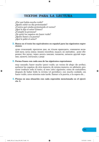TEXTOS PARA LA LECTURA
191
¿Por qué había mucho ruido?
¿Quién subió un día protestando?
¿Contra qué estaba protestando el vecino?
¿Qué le dijo el señor Gómez?
¿Cumplió la promesa?
¿Se quitó los zapatos sin hacer ruido?
¿Quién llamó a la puerta?
¿Qué le pidió el señor?
2. Busca en el texto los equivalentes en español para las siguientes expre-
siones:
дуже стомлений; протягом дня; як тільки приходить; зчиняючи вели-
кий шум; сусід знизу; іншим способом; надалі; як звичайно; дуже обе-
режно; без шуму; через десять хвилин; чекаючи; знімати другий чере-
вик; щоночі; постукав у двері
3. Forma frases con cada una de las siguientes expresiones:
muy cansado; hacer mucho (poco) ruido; un vecino de abajo (de arriba);
quitarse los zapatos; de otra manera; de misma manera; en adelante; pro-
curar traducir todo el texto; al mes (año) siguiente; como de costumbre;
después de haber leído la revista (el periódico); con mucho cuidado; sin
hacer ruido; unos minutos más tarde; llamar a la puerta; a la espera de...
4. Piensa en una situación con cada expresión mencionada en el ejerci-
cio 3.
Redko_IM_6r_P_6esp_(024_09)_V.indd 191 15.07.2014 11:00:36
 