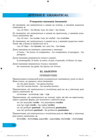 APÉNDICE GRAMATICAL
194
Утворення ножини і енників
До іменників, які закінчуються в однині на голосну, у множині додається
закінчення -s:
(un, el) libro – los libros; (una, la) clase – las clases.
До іменників, які закінчуються в однині на приголосну, у множині дода-
ється закінчення -es:
(un, el) mes – los meses; (una, la) ciudad – las ciudades.
До іменників, які закінчуються в однині на z, у множині додається закін-
чення -es, а буква z змінюється на с:
(un, el) lápiz – los lápices; (un, una) luz – las luces.
Деякі іменники не змінюють закінчення у множині:
el lunes – los lunes; el cumpleaños – los cumpleaños; el paraguas – los
paraguas.
Деякі іменники вживаються тільки в однині:
la mantequilla, la leche, la carne, el pan, el pescado, el dinero, la ropa.
Деякі іменники вживаються тільки у множині:
las vacaciones, las gafas, las tijeras, los víveres.
EL ADJETIVO
ПР КМЕТН К
Прикметники в іспанській мові узгоджуються з іменником у роді та числі.
Вони стоять, як правило, після іменників:
un (el) patio bonito – los patios bonitos
una (la) escuela bonita – las escuelas bonitas
Прикметники, які закінчуються в чоловічому роді на -о, у жіночому роді
мають закінчення -а:
ucraniano – ucraniana, rojo – roja
Прикметники, які закінчуються на голосну (крім -о) або на приголосну,
мають однакову форму для чоловічого і жіночого роду:
un (el) marcador verde – los marcadores verdes
una (la) regla verde – las reglas verdes
un (el) profesor puntual – los profesores puntuales
una (la) profesora puntual – las profesoras puntuales
Прикметники, які закінчуються у чоловічому роді на -ón(-án), у жіночому
роді мають закінчення -а:
dormilón – dormilona, juguetón – juguetona, charlatán – charlatana
Redko_IM_6r_P_6esp_(024_09)_V.indd 194 15.07.2014 11:00:36
 