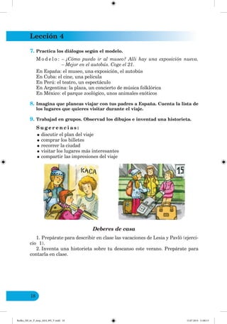 Lección 4
18
7. Practica los diálogos según el modelo.
M o d e l o : – ¿Cómo puedo ir al museo? Alli hay una exposición nueva.
– Mejor en el autobús. Coge el 21.
En España: el museo, una exposición, el autobús
En Cuba: el cine, una película
En Perú: el teatro, un espectáculo
En Argentina: la plaza, un concierto de música folklórica
En México: el parque zoológico, unos animales exóticos
8. Imagina que planeas viajar con tus padres a España. Cuenta la lista de
los lugares que quieres visitar durante el viaje.
9. Trabajad en grupos. Observad los dibujos e inventad una historieta.
S u g e r e n c i a s :
•discutir el plan del viaje
•comprar los billetes
•recorrer la ciudad
•visitar los lugares más interesantes
•compartir las impresiones del viaje
Deberes de casa
1. Prepárate para describir en clase las vacaciones de Lesia y Pavló (ejerci-
cio 1).
2. Inventa una historieta sobre tu descanso este verano. Prepárate para
contarla en clase.
Redko_IM_6r_P_6esp_(024_09)_V.indd 18 15.07.2014 11:00:13
 