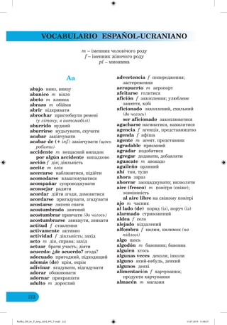 VOCABULARIO ESPAÑOL-UCRANIANO
212
Aa
abajo вниз, внизу
abanico m віяло
abeto m ялинка
abrazo m обійми
abrir відкривати
abrochar пристебнути ремені
(у літаку, в автомобілі)
aburrido нудний
aburrirse нудьгувати, скучати
acabar закінчувати
acabar de (+ inf.) закінчувати (щось
робити)
accidente m нещасний випадок
por algún accidente випадково
acción f дія; діяльність
aceite m олія
acercarse наблизитися, підійти
acomodarse влаштовуватися
acompañar супроводжувати
aconsejar радити
acordar дійти згоди, домовитися
acordarse пригадувати, згадувати
acostarse лягати спати
acostumbrado звичний
acostumbrar привчати (до чо ось)
acostumbrarse звикнути, звикати
actitud ƒ ставлення
activamente активно
actividad f діяльність; захід
acto m дія, справа; захід
actuar брати участь; діяти
acuerdo: ¿de acuerdo? згода?
adecuado пригодний, підходящий
además (de) крім, окрім
adivinar вгадувати, відгадувати
adorar обожнювати
adornar прикрашати
adulto m дорослий
advertencia f попередження;
застереження
aeropuerto m аеропорт
afeitarse голитися
afición f захоплення; улюблене
заняття, хобі
aficionado захоплений, схильний
(до чо ось)
ser aficionado захоплюватися
agacharse нагинатися, нахилятися
agencia f агенція, представництво
agenda f афіша
agente m агент, представник
agradable приємний
agradar подобатися
agregar додавати, добавляти
aguacate m авокадо
aguileño орлиний
ahí там, туди
ahora зараз
ahorrar заощаджувати; визволяти
aire (fresco) m повітря (свіже);
зовнішність
al aire libre на свіжому повітрі
ajo m часник
al lado (de) поряд (із), поруч (із)
alarmado стривожений
aldea f село
alejado віддалений
alfombra f килим, килимок (на
підлозі)
algo щось
algodón m бавовник; бавовна
alguien хтось
algunas veces деколи, інколи
alguno який-небудь, деякий
algunos деякі
alimentación f харчування;
продукти харчування
almacén m мaгазин
m – іменник чоловічого роду
f – іменник жіночого роду
pl – множина
Redko_IM_6r_P_6esp_(024_09)_V.indd 212 15.07.2014 11:00:37
 