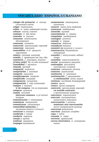 VOCABULARIO ESPAÑOL-UCRANIANO
216
colegio (de primaria) m коледж
(початкової освіти)
colgar підвішувати
colmo m межа; найвищий ступінь
colocar класти, ставити
combate m бій, битва
comedor m їдальня
comentar коментувати;
обговорювати
comenzar починати
comercial торговельний, торговий
comerciar торгувати
comestibles m pl продукти
харчування
cómico смішний, комічний
comida ƒ приймання їжі; їжа; обід
comisaría ƒ комісаріат, відділок
¿Cómo estás? к ти себе почуваєш?
comodidad f зручність
cómodo зручний
compartir ділити(ся)
competición f змагання
competir змагатися
completamente повністю
complicado складний
componerse складатися
composición f твір; композиція
compra f покупка
ir de compras іти за покупками
comprar купувати
común спільний
intereses comunes m pl спільні
інтереси
comunicación f спілкування
comunicar повідомляти
comunicarse спілкуватися
comunidad autónoma f
автономна область (в спанії)
concierto m концерт
condición f умова
conducir керувати
conejo m кролик
confesar визнавати
conjugar відмінювати
conmemorar вшановувати,
відзначати
conocer знати, бути знайомим
conocerse знайомитися
conocido відомий
conocimiento m знання
conquistar завойовувати
conseguir досягати
consejo m порада
conservar зберігати
considerar вважати
consistir en полягати (у чомусь)
construcción f будівництво;
конструкція
consulta f консультація; кабінет
лікаря
consultar консультувати(ся)
contar розповідати; рахувати
contemplar розглядати;
спостерігати, оглядати
contener вміщувати, містити
contento задоволений
continente m континент
continuación f продовження
a continuación потім, надалі
continuo постійний, безперервний
contra проти
contra проти; навпроти
contrario протилежний, ворожий
en sentido contrario
у протилежному напрямку
convencer переконувати
convenir погоджуватися;
домовлятися; підходити
conversación f розмова
mantener una conversación
вести (підтримувати) розмову
conversar розмовляти
conviene доцільно, потрібно
copa f кубок
corazón m серце
correcto правильний
correo electrónico m електронна
пошта
Redko_IM_6r_P_6esp_(024_09)_V.indd 216 15.07.2014 11:00:37
 