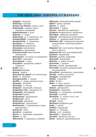 VOCABULARIO ESPAÑOL-UCRANIANO
218
delgado стрункий
delicioso смачний
demás (los demás) решта, інші
demasiado занадто; надто,
надмірно; надмірний;
departamento m купе
deporte m спорт
deportista m, f спортсмен, -ка
desagradable неприємний
desaparición ƒ зникнення
desayuno m сніданок
descalzarse роззуватися
descansar відпочивати
descanso m відпочинок
desconcertado збентежений,
зніяковілий
desconocer не знати; не впізнавати
describir описувати
descripción f опис
descubrir відкривати, робити
відкриття
desde від, з
deseado бажаний
desear бажати
desechos de papel m pl макулатура
deseo m бажання
desesperación ƒ відчай
desfile m парад, урочиста хода
desnudo оголений
desorden m безлад
despacio повільний; повільно
despedirse (de) прощатися (з)
despejado безхмарний
despertar будити
despertarse прокидатися
después de після
destacado видатний
destacar(se) виділяти(ся)
destinación f призначення; місце
призначення
detrás de після
devolver повертати
diario m щоденник; щоденний
diente m зуб
diferencia f відмінність, різниця
diferente різноманітний; різний
difícil важко; важкий
dinero m гроші
dirección f адреса
directo прямий; без пересадки
dirigirse направлятися, прямувати
disculpar вибачати, прощати
discutir обговорювати, дискутувати
disfraz m карнавальний костюм
disfrutar (de) отримувати насолоду
(задоволення), насолоджуватися
(чимсь)
disponer (a) мати намір; збиратися
(щось робити)
disponer de мати в розпорядженні
distante віддалений
distinto різний, відмінний
distraído неуважний
distrito m район (міста)
diversión f розвага
diverso різний, неоднаковий
divertido веселий, розважальний,
життєрадісний
divertirse розважатися, веселитися
dividir ділити; розділяти
divulgar поширювати
doblar повертати
doler боліти
dolor m біль; смуток
tener dolor страждати від болю
domar дресирувати
doméstico домашній
dominio m панування; володіння
dormido сплячий
dormilón m сонько (то , хто
любить спати)
dormir спати
ducharse приймати душ
duda f сумнів
dudoso підозрілий
dueño m господар
dulces m pl солодощі
duración f тривалість
durante протягом; під час
durar тривати, продовжуватися
Redko_IM_6r_P_6esp_(024_09)_V.indd 218 15.07.2014 11:00:37
 