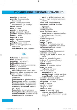 VOCABULARIO ESPAÑOL-UCRANIANO
222
granjero m фермер
gratuito безкоштовний,
безплатний
grave важкий; серйозний,
небезпечний (про хворобу)
gritar кричати
grito m крик
guante m рукавичка
guapo красивий, гарний
guardar зберігати, берегти
guerra f війна
guerrero m воїн
guía f путівник
guía m, f екскурсовод, гід
guinda f вишня (плід)
gusto m смак; уподобання;
схильність
mucho gusto дуже приємно
Hh
habanero m гаванець
hábil спритний
habilidad f спритність
habitación f кімната
habitante m житель, мешканець
habitual звичайний
habla m розмовна мова
ni hablar не може бути й мови
hace unos años кілька років тому
hacer робити, виконувати
hacer aeróbic займатися
аеробікою
hacer compras робити покупки
hacer escala робити пересадку
hacer la cama застеляти ліжко
hacer la comida готувати їжу
hacer una excursión провести
екскурсію
hacer fotos фотографувати
hacer gimnasia робити зарядку
hacer la maleta складати валізу
hacer limpieza прибирати
hacer el orden наводити лад
hacer (+ inf.) примушувати (щось
робити)
hacer caso звертати увагу
hacerse un hombre ставати
дорослим
hambre f голод
harina f борошно
harto достатній; ситий
tener harto (страшенно) нaбри-
дати, надокучати (комусь)
hasta до
helado m морозиво
heno m сіно
hierba f трава
hincha m f уболівальник, -ця
hispánico (hispano) іспанський
hispanoamericano іспано-
американський
hispanohablante іспаномовний
histórico історичний
hockey sobre hielo m хокей на
льоду
hogar m рідний дім, оселя
hoguera f вогнище, багаття
hoja f листок
hojear гортати
hombre m чоловік, людина
honor m честь
en honor на честь
hora ƒ час; година
a la hora de у час
a todas horas щоразу, постійно
¿a qué hora? о котрій годині?
horario m розклад; графік
horrible страшний, жахливий
hortalizas f pl овочі
hotel m готель
huerto m город
huésped m гість
huevo m яйце
humor m настрій; гумор
estar de buen (mal) humor
бути в доброму (поганому) гуморі
(настрої)
Redko_IM_6r_P_6esp_(024_09)_V.indd 222 15.07.2014 11:00:37
 