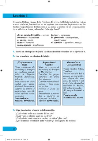 Lección 5
20
Granada, Málaga y Jerez de la Frontera. El precio del billete incluía las visitas
a estas ciudades, las comidas en los mejores restaurantes, la presencia en las
fiestas y espectáculos de flamenco, y las cenas y noches en un tren con disco-
teca, videoteca, bares y el confort del mejor hotel”.
de un modo divertido – весело
reservar – бронювати
el vuelo – політ
durar – тривати
más o menos – приблизно
incluir – включати
la presencia – присутність,
перебування
el comfort – зручність, вигóда
4. Busca en el mapa de España las ciudades mencionadas en el ejercicio 3.
5. Lee y traduce las ofertas del viaje.
¡Viajar es tan
fácil!
Unas vacaciones de
6 noches y 7 días por
las ciudades princi-
pales de España:
Madrid, Barcelona,
Valencia.
Excursiones en cada
ciudad con guías.
Visitas de los museos,
lugares de interés y
asistencias a espectá-
culos típicos están
incluidas.
Precio desde
Madrid: 800 euros.
¡Superoferta!
Caribe
Viaje en crucero de
9 noches y 10 días por
el Mar Caribe.
Descubre las playas
naturales de arena
fina y blanca.
Comida internacional,
música y baile todas
las noches.
Piscina y pista de
tenis.
Excursiones a merca-
dos y lugares de
atractivo turístico.
Precio: 1200 euros.
Gran oferta
Costa del Sol
Viajes en julio, 8 días,
7 noches.
Ven a Costa del Sol a
conocer las maravillo-
sas playas del mar
azul. Te espera el sol
todo el año y las bellas
ciudades de Sevilla,
Córdoba, Granada.
¡El parque de cocodri-
los!
Precio desde
Madrid: 600 euros.
6. Mira las ofertas y busca la información.
¿Cuál oferta es la más barata de las tres?
¿Cuál viaje es el más largo de los tres?
¿Cuál oferta es de mayor atractivo turístico? ¿Por qué?
¿Qué ciudades se ofrecen para visitar? ¿Y los lugares de interés?
Redko_IM_6r_P_6esp_(024_09)_V.indd 20 15.07.2014 11:00:14
 