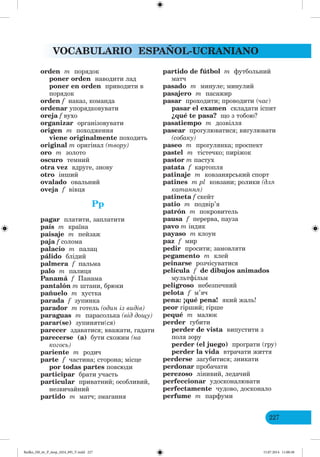 VOCABULARIO ESPAÑOL-UCRANIANO
227
orden m порядок
poner orden наводити лад
poner en orden приводити в
порядок
orden f наказ, команда
ordenar упорядковувати
oreja f вухо
organizar організовувати
origen m походження
viene originalmente походить
original m оригінал (твору)
oro m золото
oscuro темний
otra vez вдруге, знову
otro інший
ovalado овальний
oveja f вівця
Pp
pagar платити, заплатити
país m країна
paisaje m пейзаж
paja f солома
palacio m палац
pálido блідий
palmera f пальма
palo m палиця
Panamá f Панама
pantalón m штани, брюки
pañuelo m хустка
parada f зупинка
parador m готель (один із видів)
paraguas m парасолька (від дощу)
parar(se) зупиняти(ся)
parecer здаватися; вважати, гадати
parecerse (a) бути схожим (на
ко ось)
pariente m родич
parte f частина; сторона; місце
por todas partes повсюди
participar брати участь
particular приватний; особливий,
незвичайний
partido m матч; змагання
partido de fútbol m футбольний
матч
pasado m минуле; минулий
pasajero m пасажир
pasar проходити; проводити (час)
pasar el examen складати іспит
¿qué te pasa? що з тобою?
pasatiempo m дозвілля
pasear прогулюватися; вигулювати
(собаку)
paseo m прогулянка; проспект
pastel m тістечко; пиріжок
pastor m пастух
patata f картопля
patinaje m ковзанярський спорт
patines m pl ковзани; ролики (для
катання)
patineta f скейт
patio m подвір’я
patrón m покровитель
pausa f перерва, пауза
pavo m індик
payaso m клоун
paz f мир
pedir просити; замовляти
pegamento m клей
peinarse розчісуватися
película f de dibujos animados
мультфільм
peligroso небезпечний
pelota f м’яч
pena: ¡qué pena! який жаль!
peor гірший; гірше
pequé m малюк
perder губити
perder de vista випустити з
поля зору
perder (el juego) програти (гру)
perder la vida втрачати життя
perderse загубитися; зникати
perdonar пробачати
perezoso лінивий, ледачий
perfeccionar удосконалювати
perfectamente чудово, досконало
perfume m парфуми
Redko_IM_6r_P_6esp_(024_09)_V.indd 227 15.07.2014 11:00:38
 