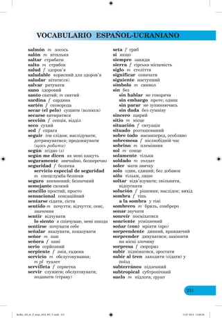 VOCABULARIO ESPAÑOL-UCRANIANO
231
salmón m лосось
salón m вітальня
saltar стрибати
salto m стрибок
salud f здоров’я
saludable корисний для здоров’я
saludar вітати(ся)
salvar рятувати
sano здоровий
santo святий; m святий
sardina f сардина
sartén f сковорода
secar (el pelo) сушити (волосся)
secarse витиратися
sección f секція, відділ
seco сухий
sed f спрага
seguir іти слідом; наслідувати;
дотримуватися; продовжувати
(щось робити)
según згідно (з)
según me dicen як мені кажуть
seguramente звичайно, безперечно
seguridad f безпека
servicio especial de seguridad
m спецслужба безпеки
seguro впевнений; безпечний
semejante схожий
sencillo простий; просто
sensacional сенсаційний
sentarse сідати, сісти
sentido m почуття; відчуття; сенс,
значення
sentir відчувати
lo siento я співчуваю, мені шкода
sentirse почувати себе
señalar вказувати, показувати
señor m пан
señora f пані
serio серйозний
serpiente f змія, гадюка
servicio m обслуговування;
m pl туалет
servilleta f серветка
servir служити; обслуговувати;
подавати (страву)
seta f гриб
si якщо
siempre завжди
sierra f гірська місцевість
siglo m століття
significar означати
siguiente наступний
símbolo m символ
sin без
sin hablar не говорячи
sin embargo проте; однак
sin parar не зупиняючись
sin duda без сумніву
sincero щирий
sitio m місце
situación f ситуація
situado розташований
sobre todo насамперед, особливо
sobremesa f післяобідній час
sobrino m племінник
sol m сонце
solamente тільки
soldado m солдат
soler мати звичку
solo один, єдиний; без добавок
sólo тільки, лише
soltar відв’язувати; звільняти,
відпускати
solución f рішення; наслідок; вихід
sombra f тінь
a la sombra у тіні
sombrero m бриль, сомбреро
sonar звучати
sonreír посміхатися
sonriente усміхнений
soñar (con) мріяти (про)
sorprendente дивний, вражаючий
sorprender дивуватися; захопити
на місці злочину
sorpresa f сюрприз
subir підніматися, зростати
subir al tren заходити (сідати) у
поїзд
subterráneo підземний
subtropical субтропічний
suelo m підлога; рунт
Redko_IM_6r_P_6esp_(024_09)_V.indd 231 15.07.2014 11:00:38
 