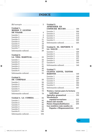 239
INDICE
ід авторів . . . . . . . . . . . . . . . . . 3
Unidad 1.
MODOS Y GUSTOS
DE VIAJAR . . . . . . . . . . . . . . . . . 4
Lección 1 . . . . . . . . . . . . . . . . . . . . 4
Lección 2 . . . . . . . . . . . . . . . . . . . . 8
Lección 3 . . . . . . . . . . . . . . . . . . . . 11
Lección 4 . . . . . . . . . . . . . . . . . . . . 15
Lección 5 . . . . . . . . . . . . . . . . . . . . 19
Lección 6 . . . . . . . . . . . . . . . . . . . . 22
Lección 7 . . . . . . . . . . . . . . . . . . . . 26
Información cultural. . . . . . . . . . . 29
Unidad 2.
LA VIDA HABITUAL . . . . . . . 33
Lección 1 . . . . . . . . . . . . . . . . . . . . 33
Lección 2 . . . . . . . . . . . . . . . . . . . . 37
Lección 3 . . . . . . . . . . . . . . . . . . . . 41
Lección 4 . . . . . . . . . . . . . . . . . . . . 45
Lección 5 . . . . . . . . . . . . . . . . . . . . 48
Lección 6 . . . . . . . . . . . . . . . . . . . . 52
Información cultural. . . . . . . . . . . 55
Unidad 3.
DE COMPRAS. . . . . . . . . . . . . . 58
Lección 1 . . . . . . . . . . . . . . . . . . . . 58
Lección 2 . . . . . . . . . . . . . . . . . . . . 63
Lección 3 . . . . . . . . . . . . . . . . . . . . 67
Lección 4 . . . . . . . . . . . . . . . . . . . . 72
Lección 5 . . . . . . . . . . . . . . . . . . . . 75
Información cultural. . . . . . . . . . . 79
Unidad 4. LA COMIDA . . . . . 82
Lección 1 . . . . . . . . . . . . . . . . . . . . 82
Lección 2 . . . . . . . . . . . . . . . . . . . . 85
Lección 3 . . . . . . . . . . . . . . . . . . . . 88
Lección 4 . . . . . . . . . . . . . . . . . . . . 92
Lección 5 . . . . . . . . . . . . . . . . . . . . 96
Lección 6 . . . . . . . . . . . . . . . . . . . . 100
Información cultural. . . . . . . . . . . 104
Unidad 5.
APRENDER ES
CONOCER MUCHO. . . . . . . . . 108
Lección 1 . . . . . . . . . . . . . . . . . . . . 108
Lección 2 . . . . . . . . . . . . . . . . . . . . 112
Lección 3 . . . . . . . . . . . . . . . . . . . . 115
Lección 4 . . . . . . . . . . . . . . . . . . . . 119
Lección 5 . . . . . . . . . . . . . . . . . . . . 122
Información cultural. . . . . . . . . . . 125
Unidad 6. EL DEPORTE Y
LA SALUD . . . . . . . . . . . . . . . . . 128
Lección 1 . . . . . . . . . . . . . . . . . . . . 128
Lección 2 . . . . . . . . . . . . . . . . . . . . 131
Lección 3 . . . . . . . . . . . . . . . . . . . . 134
Lección 4 . . . . . . . . . . . . . . . . . . . . 137
Lección 5 . . . . . . . . . . . . . . . . . . . . 140
Lección 6 . . . . . . . . . . . . . . . . . . . . 143
Información cultural. . . . . . . . . . . 146
Unidad 7.
CUANTA GENTE, TANTOS
HÁBITOS. . . . . . . . . . . . . . . . . . . 149
Lección 1 . . . . . . . . . . . . . . . . . . . . 149
Lección 2 . . . . . . . . . . . . . . . . . . . . 154
Lección 3 . . . . . . . . . . . . . . . . . . . . 157
Lección 4 . . . . . . . . . . . . . . . . . . . . 160
Lección 5 . . . . . . . . . . . . . . . . . . . . 164
Información cultural. . . . . . . . . . . 167
Textos y tareas para la lectura
individual . . . . . . . . . . . . . . . 170
Apéndice gramatical . . . . . . . . 192
Vocabulario
español-ucraniano . . . . . . . . 212
Países del mundo . . . . . . . . . . . 235
Países hispanohablantes . . . . 236
Los nombres más usados en
España e Hispanoamérica. 237
Redko_IM_6r_P_6esp_(024_09)_V.indd 239 15.07.2014 11:00:38
 