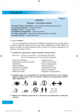 Lección 6
24
¡FÍJATE!
І енник + participio pasado
el texto leído y traducido – прочитаний і перекладений текст
la ventana abierta – відчинене вікно
el florero roto – розбита ваза
los billetes comprados – куплені квитки
el viaje reservado – замовлена (зарезервована) подорож
la carta escrita – написаний лист
Nuevo
6. Lee y traduce.
el verso aprendido de memoria, los billetes comprados ayer, el viaje hecho
a Cuba, la película vista por la tele, las costas bañadas por el Mar Negro, la
puerta cerrada, las flores puestas sobre la mesa, la revista comprada en el
quiosco, el mensaje escrito
7. Cambia las expresiones según el modelo. Forma frases.
M o d e l o : domar los animales – los animales domados.
En el circo podemos ver los animales domados.
domar los animales romper la taza
organizar la marcha turística ofrecer los servicios
hacer fotos hacer reservaciones
rodear la aldea comprar billetes
recorrer las ciudades recomendar el viaje
incluir las visitas pagar la excursión
bañar las costas imaginar el viaje exótico
8. Cuando estás en el aeropuerto, la estación ferrocarril u otros lugares
públicos debes saber leer los carteles. Observa los siguientes carteles.
¿Qué significan?
a) b) c) d) e)
f) g) h) i) j)
9. Observa los dibujos (ejercicio 8) y encuentra la explicación a cada ilus-
tración.
Redko_IM_6r_P_6esp_(024_09)_V.indd 24 15.07.2014 11:00:14
 
