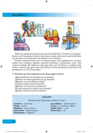 Lección 1
34
Todas las mañanas hacemos las acciones habituales. Primero, nos desper-
tamos, nos levantamos, hacemos las camas, luego corremos al cuarto de baño,
nos lavamos, nos limpiamos los dientes y nos vestimos.
Siempre tenemos prisa, por eso desayunamos muy rápidamente, nos pei-
namos, nos vestimos, cogemos nuestras mochilas, y finalmente, a las 7:40,
vamos al colegio. El colegio no está muy lejos, por eso Paco y yo salimos más
tarde y vamos a pie, pero a las 7:20, Elena ya está esperando el autobús en la
parada para ir a la Universidad.
3. Practica con tus compañeros de clase según el texto.
¿Quién habla de un día típico de su familia?
¿Quiénes no hacen gimnasia por la mañana?
¿Quiénes van al trabajo en coche?
¿Cuántos coches tiene la familia?
¿Quiénes se levantan los primeros?
¿De qué manera los niños van al colegio?
¿Quiénes salen de casa los últimos?
¡FÍJATE!
Palabras muy útiles para relatar el texto:
primero – спочатку por último – врешті-решт
luego – потім a la(s) – о (котрі одині)
después – потім, після desde la(s) – з, від
más tarde – трохи згодом hasta la(s) – до
finalmente – нарешті
Redko_IM_6r_P_6esp_(024_09)_V.indd 34 15.07.2014 11:00:15
 