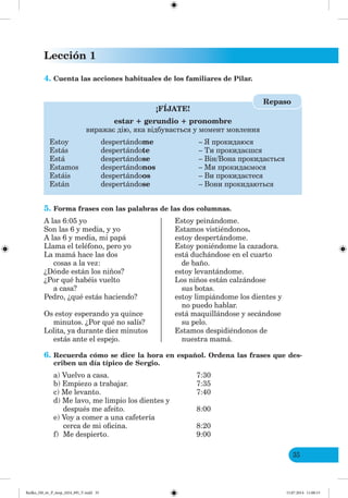 Lección 1
35
4. Cuenta las acciones habituales de los familiares de Pilar.
¡FÍJATE!
estar + gerundio + pronombre
виражає дію, яка відбувається у момент мовлення
Estoy despertándome – прокидаюся
Estás despertándote – Ти прокидаєшся
Está despertándose – Він/Вона прокидається
Estamos despertándonos – Ми прокидаємося
Estáis despertándoos – Ви прокидаєтеся
Están despertándose – Вони прокидаються
Repaso
5. Forma frases con las palabras de las dos columnas.
A las 6:05 yo Estoy peinándome.
Son las 6 y media, y yo Estamos vistiéndonos.
A las 6 y media, mi papá estoy despertándome.
Llama el teléfono, pero yo Estoy poniéndome la cazadora.
La mamá hace las dos está duchándose en el cuarto
cosas a la vez: de baño.
¿Dónde están los niños? estoy levantándome.
¿Por qué habéis vuelto Los niños están calzándose
a casa? sus botas.
Pedro, ¿qué estás haciendo? estoy limpiándome los dientes y
no puedo hablar.
Os estoy esperando ya quince está maquillándose y secándose
minutos. ¿Por qué no salís? su pelo.
Lolita, ya durante diez minutos Estamos despidiéndonos de
estás ante el espejo. nuestra mamá.
6. Recuerda cómo se dice la hora en español. Ordena las frases que des-
criben un día típico de Sergio.
a) Vuelvo a casa. 7:30
b) Empiezo a trabajar. 7:35
c) Me levanto. 7:40
d) Me lavo, me limpio los dientes y
después me afeito. 8:00
e) Voy a comer a una cafetería
cerca de mi oficina. 8:20
f) Me despierto. 9:00
Redko_IM_6r_P_6esp_(024_09)_V.indd 35 15.07.2014 11:00:15
 