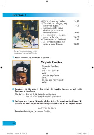Lección 1
36
g) Ceno y luego me ducho. 14:00
h) Termino de trabajar y voy
a clase de inglés. 17:30
i) Desayuno café, zumo
de naranja y tostadas
con mermelada. 20:00
j) Me acuesto y leo un poco
antes de dormir. 20:15
k) Veo un rato la televisión. 22:00
l) Me lavo los dientes, me
peino y salgo de casa. 23:00
7. Lee y aprende de memoria la poesía.
Me gusta Carolina
Me gusta Carolina
y olé,
con el pelo cortado
y olé,
parece una paloma
y olé,
de ésas que van volando
y olé.
8. Compara tu día con el día típico de Sergio. Cuenta lo qué estás
haciendo a esta hora.
M o d e l o : Son las 7:30. Estoy levantándome.
Son las 7:35. Estoy haciendo gimnasia.
9. Trabajad en grupos. Discutid el día típico de vuestros familiares. No
olvidéis de usar las palabras útiles para relatar el texto (página 33–34).
Deberes de casa
Describe el día típico de vuestra familia.
Sergio con sus amigos están
comiendo en una cafetería.
Redko_IM_6r_P_6esp_(024_09)_V.indd 36 15.07.2014 11:00:15
 