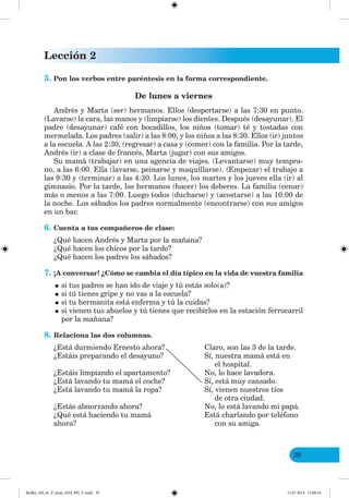 Lección 2
39
5. Pon los verbos entre paréntesis en la forma correspondiente.
De lunes a viernes
Andrés y Marta (ser) hermanos. Ellos (despertarse) a las 7:30 en punto.
(Lavarse) la cara, las manos y (limpiarse) los dientes. Después (desayunar). El
padre (desayunar) café con bocadillos, los niños (tomar) té y tostadas con
mermelada. Los padres (salir) a las 8:00, y los niños a las 8:30. Ellos (ir) juntos
a la escuela. A las 2:30, (regresar) a casa y (comer) con la familia. Por la tarde,
Andrés (ir) a clase de francés, Marta (jugar) con sus amigos.
Su mamá (trabajar) en una agencia de viajes. (Levantarse) muy tempra-
no, a las 6:00. Ella (lavarse, peinarse y maquillarse). (Empezar) el trabajo a
las 9:30 y (terminar) a las 4:30. Los lunes, los martes y los jueves ella (ir) al
gimnasio. Por la tarde, los hermanos (hacer) los deberes. La familia (cenar)
más o menos a las 7:00. Luego todos (ducharse) y (acostarse) a las 10:00 de
la noche. Los sábados los padres normalmente (encontrarse) con sus amigos
en un bar.
6. Cuenta a tus compañeros de clase:
¿Qué hacen Andrés y Marta por la mañana?
¿Qué hacen los chicos por la tarde?
¿Qué hacen los padres los sábados?
7. ¡A conversar! ¿Cómo se cambia el día típico en la vida de vuestra familia
•si tus padres se han ido de viaje y tú estás solo(a)?
•si tú tienes gripe y no vas a la escuela?
•si tu hermanita está enferma y tú la cuidas?
•si vienen tus abuelos y tú tienes que recibirlos en la estación ferrocarril
por la mañana?
8. Relaciona las dos columnas.
¿Está durmiendo Ernesto ahora? Claro, son las 3 de la tarde.
¿Estáis preparando el desayuno? Sí, nuestra mamá está en
el hospital.
¿Estáis limpiando el apartamento? No, lo hace lavadora.
¿Está lavando tu mamá el coche? Sí, está muy cansado.
¿Está lavando tu mamá la ropa? Sí, vienen nuestros tíos
de otra ciudad.
¿Estás almorzando ahora? No, lo está lavando mi papá.
¿Qué está haciendo tu mamá Está charlando por teléfono
ahora? con su amiga.
Redko_IM_6r_P_6esp_(024_09)_V.indd 39 15.07.2014 11:00:16
 
