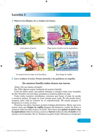 Lección 3
41
1. Observa los dibujos, lee y traduce las frases.
José pasea al perro. Olga quita el polvo con la aspiradora.
La mamá lava la ropa en la lavadora. Ana friega la vajilla.
2. Lee y traduce el texto. Presta atención a las palabras en negrilla.
En nuestra familia todos tienen sus tareas
¡Hola! ¿No me habéis olvidado?
Soy Pilar. Quiero seguir hablando de nuestra familia.
Como he dicho antes, mis padres trabajan y siempre están muy ocupados
los dos. Nosotros, los tres hijos, ayudamos a nuestros padres en casa.
Como todos nosotros estudiamos, tenemos que hacer el plan de ayuda
a nuestros padres. El papá no tiene tiempo para nada. Él sólo puede hacer
compras para toda la semana en el supermercado. Mi mamá prepara el
desayuno y, a veces, la cena.
Nosotros, los niños, hacemos muchos trabajos domésticos. Elena, que es la
mayor, tiene que fregar la vajilla después del desayuno, cuidar las flores y
comprar todos los días el pan y la leche. Paco tiene que quitar el polvo con
la aspiradora todos los lunes y jueves y barrer todos los días el suelo en la
cocina y en el comedor. Ah, sí. Tenemos un perro Lobo. Entonces yo tengo que
Redko_IM_6r_P_6esp_(024_09)_V.indd 41 15.07.2014 11:00:16
 
