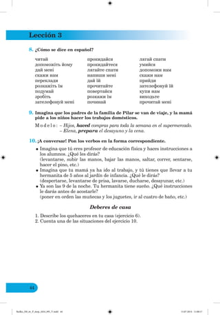 Lección 3
44
8. ¿Cómo se dice en español?
читай
допоможіть йому
дай мені
скажи нам
переклади
розкажіть їм
подумай
зробіть
зателефонуй мені
прокидайся
прокидайтеся
лягайте спати
напиши мені
дай їй
прочитайте
повертайся
розкажи їм
починай
лягай спати
умийся
допоможи нам
скажи нам
прийди
зателефонуй їй
купи нам
виходьте
прочитай мені
9. Imagina que los padres de la familia de Pilar se van de viaje, y la mamá
pide a los niños hacer los trabajos domésticos.
M o d e l o : – Hijos, haced compras para toda la semana en el supermercado.
– Elena, prepara el desayuno y la cena.
10. ¡A conversar! Pon los verbos en la forma correspondiente.
•Imagina que tú eres profesor de educación física y haces instrucciones a
los alumnos. ¿Qué les dirás?
(levantarse, subir las manos, bajar las manos, saltar, correr, sentarse,
hacer el pino, etc.)
•Imagina que tu mamá ya ha ido al trabajo, y tú tienes que llevar a tu
hermanita de 5 años al jardín de infancia. ¿Qué le dirás?
(despertarse, levantarse de prisa, lavarse, ducharse, desayunar, etc.)
•Ya son las 9 de la noche. Tu hermanita tiene sueño. ¿Qué instrucciones
le darás antes de acostarle?
(poner en orden las muñecas y los juguetes, ir al cuatro de baño, etc.)
Deberes de casa
1. Describe los quehaceres en tu casa (ejercicio 6).
2. Cuenta una de las situaciones del ejercicio 10.
Redko_IM_6r_P_6esp_(024_09)_V.indd 44 15.07.2014 11:00:17
 