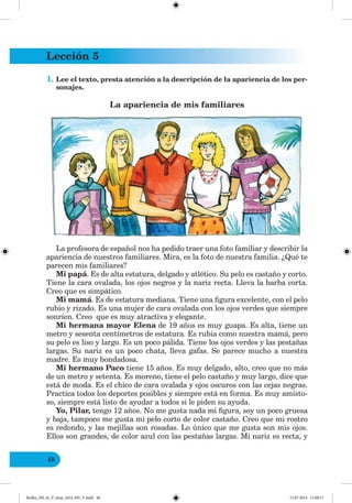 Lección 5
48
1. Lee el texto, presta atención a la descripción de la apariencia de los per-
sonajes.
La apariencia de mis familiares
La profesora de español nos ha pedido traer una foto familiar y describir la
apariencia de nuestros familiares. Mira, es la foto de nuestra familia. ¿Qué te
parecen mis familiares?
Mi papá. Es de alta estatura, delgado y atlético. Su pelo es castaño y corto.
Tiene la cara ovalada, los ojos negros y la nariz recta. Lleva la barba corta.
Creo que es simpático.
Mi mamá. Es de estatura mediana. Tiene una figura excelente, con el pelo
rubio y rizado. Es una mujer de cara ovalada con los ojos verdes que siempre
sonríen. Creo que es muy atractiva y elegante.
Mi hermana mayor Elena de 19 años es muy guapa. Es alta, tiene un
metro y sesenta centímetros de estatura. Es rubia como nuestra mamá, pero
su pelo es liso y largo. Es un poco pálida. Tiene los ojos verdes y las pestañas
largas. Su nariz es un poco chata, lleva gafas. Se parece mucho a nuestra
madre. Es muy bondadosa.
Mi hermano Paco tiene 15 años. Es muy delgado, alto, creo que no más
de un metro y setenta. Es moreno, tiene el pelo castaño y muy largo, dice que
está de moda. Es el chico de cara ovalada y ojos oscuros con las cejas negras.
Practica todos los deportes posibles y siempre está en forma. Es muy amisto-
so, siempre está listo de ayudar a todos si le piden su ayuda.
Yo, Pilar, tengo 12 años. No me gusta nada mi figura, soy un poco gruesa
y baja, tampoco me gusta mi pelo corto de color castaño. Creo que mi rostro
es redondo, y las mejillas son rosadas. Lo único que me gusta son mis ojos.
Ellos son grandes, de color azul con las pestañas largas. Mi nariz es recta, y
Redko_IM_6r_P_6esp_(024_09)_V.indd 48 15.07.2014 11:00:17
 