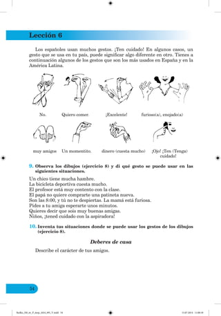 Lección 6
54
Los españoles usan muchos gestos. ¡Ten cuidado! En algunos casos, un
gesto que se usa en tu país, puede significar algo diferente en otro. Tienes a
continuación algunos de los gestos que son los más usados en España y en la
América Latina.
No. Quiero comer. ¡Excelente! furioso(a), enojado(a)
muy amigos Un momentito. dinero (cuesta mucho) ¡Ojo! ¡Ten (Tenga)
cuidado!
9. Observa los dibujos (ejercicio 8) y di qué gesto se puede usar en las
siguientes situaciones.
Un chico tiene mucha hambre.
La bicicleta deportiva cuesta mucho.
El profesor está muy contento con la clase.
El papá no quiere comprarte una patineta nueva.
Son las 8:00, y tú no te despiertas. La mamá está furiosa.
Pides a tu amiga esperarte unos minutos.
Quieres decir que sois muy buenas amigas.
Niños, ¡tened cuidado con la aspiradora!
10. Inventa tus situaciones donde se puede usar los gestos de los dibujos
(ejercicio 8).
Deberes de casa
Describe el carácter de tus amigos.
Redko_IM_6r_P_6esp_(024_09)_V.indd 54 15.07.2014 11:00:18
 