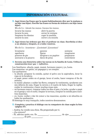 INFORMACIÓN CULTURAL
56
2. Aquí tienes las frases que la mamá habitualmente dice por la mañana a
su hijo (sus hijos). Escribe las frases en forma de órdenes a un hijo (unos
hijos).
M o d e l o : Lávate las manos. Lavaos las manos.
lavarse las manos abrir la puerta
lavarse la cara cerrar la ventana
limpiarse los dientes coger la mochila
secarse la cara correr a la escuela
3. Aquí tienes las órdenes que dice el profesor en clase. Escríbelas si dice
a un alumno y después, si a todos vosotros.
M o d e l o : levantarse – ¡Levántate! ¡Levantaos!
levantarse pararse sentarse
agacharse fijarse imaginarse
ponerse de pie dirigirse a su pupitre prepararse
acercarse a la pizarra darse de prisa controlarse
4. Inventa una historieta sobre las tareas en la familia de Lesia. Utiliza la
construcción tener que + infinitivo.
Los familiares: abuela, papá, mamá, hermano mayor y yo, Lesia.
Las mascotas: un gatito, un papagayo y un conejito.
Los quehaceres:
– la abuela: preparar la comida, quitar el polvo con la aspiradora, lavar la
ropa en la lavadora;
– el papá: poner orden en el garaje, lavar el coche, hacer compras el fin de
semana;
– la mamá: plantar y cuidar las flores, comprar la vestimenta, ayudarme con
mis deberes de casa, fregar la nevera y el cuarto de baño, fregar la vajilla,
cuidar la vestimenta y hacer muchas cosas más;
– mi hermano mayor: comprar todos los días el pan y la leche, ayudar a papá
en el garaje y con el coche, limpiar la terraza, comprar la comida para nues-
tras mascotas;
– yo, Lesia: cuidar y dar de comer a las mascotas, ayudar a mi abuelita en
todos los quehaceres.
El domingo es muy tranquilo, todos nosotros descansamos.
5. Completa y practica el diálogo con tu compañero de clase según la foto
(página 57).
– Andriy, ha venido una chica. Ha preguntado por ti.
– ¿La conozco?
– Sí, adivina quién era. Es ___________, ___________, de ojos ___________ y
___________, de pelo ___________.
Redko_IM_6r_P_6esp_(024_09)_V.indd 56 15.07.2014 11:00:18
 