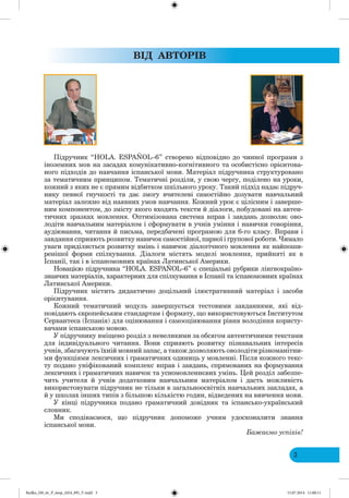 3
ВІД АВ ОРІВ
Підручник “HOLA. ESPAÑOL–6” створено відповідно до чинної програми з
іноземних мов на засадах комунікативно-когнітивного та особистісно орієнтова-
ного підходів до навчання іспанської мови. Матеріал підручника структуровано
за тематичним принципом. Тематичні розділи, у свою чергу, поділено на уроки,
кожний з яких не є прямим відбитком шкільного уроку. Такий підхід надає підруч-
нику певної гнучкості та дає змогу вчителеві самостійно дозувати навчальний
матеріал залежно від наявних умов навчання. Кожний урок є цілісним і заверше-
ним компонентом, до змісту якого входять тексти й діалоги, побудовані на автен-
тичних зразках мовлення. Оптимізована система вправ і завдань дозволяє ово-
лодіти навчальним матеріалом і сформувати в учнів уміння і навички говоріння,
аудіювання, читання й письма, передбачені програмою для 6-го класу. Вправи і
завдання сприяють розвитку навичок самостійної, парної і групової роботи. имало
уваги приділяється розвитку вмінь і навичок діалогічного мовлення як найпоши-
ренішої форми спілкування. Діалоги містять моделі мовлення, прийняті як в
Іспанії, так і в іспаномовних країнах Латинської Америки.
Новацією підручника “HOLA. ESPAÑOL–6” є спеціальні рубрики лінгвокраїно-
знавчих матеріалів, характерних для спілкування в Іспанії та іспаномовних країнах
Латинської Америки.
Підручник містить дидактично доцільний ілюстративний матеріал і засоби
орієнтування.
Кожний тематичний модуль завершується тестовими завданнями, які від-
повідають європейським стандартам і формату, що використовуються Інститутом
Сервантеса (Іспанія) для оцінювання і самооцінювання рівня володіння користу-
вачами іспанською мовою.
У підручнику вміщено розділ з невеликими за обсягом автентичними текстами
для індивідуального читання. Вони сприяють розвитку пізнавальних інтересів
учнів, збагачують їхній мовний запас, а також дозволяють оволодіти різноманітни-
ми функціями лексичних і граматичних одиниць у мовленні. Після кожного текс-
ту подано уніфікований комплекс вправ і завдань, спрямованих на формування
лексичних і граматичних навичок та усномовленнєвих умінь. ей розділ забезпе-
чить учителя й учнів додатковим навчальним матеріалом і дасть можливість
використовувати підручник не тільки в загальноосвітніх навчальних закладах, а
й у школах інших типів з більшою кількістю годин, відведених на вивчення мови.
У кінці підручника подано граматичний довідник та іспансько-український
словник.
Ми сподіваємося, що підручник допоможе учням удосконалити знання
іспанської мови.
а а мо успіхів!
Redko_IM_6r_P_6esp_(024_09)_V.indd 3 15.07.2014 11:00:11
 