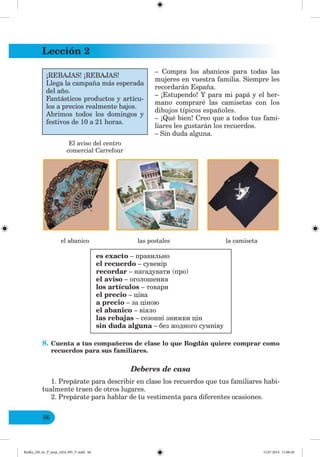 Lección 2
66
– Compra los abanicos para todas las
mujeres en vuestra familia. Siempre les
recordarán España.
– ¡Estupendo! Y para mi papá y el her-
mano compraré las camisetas con los
dibujos típicos españoles.
– ¡Qué bien! Creo que a todos tus fami-
liares les gustarán los recuerdos.
– Sin duda alguna.
el abanico las postales la camiseta
es exacto – правильно
el recuerdo – сувенір
recordar – нагадувати (про)
el aviso – оголошення
los artículos – товари
el precio – ціна
a precio – за ціною
el abanico – віяло
las rebajas – сезонні знижки цін
sin duda alguna – без жодного сумніву
8. Cuenta a tus compañeros de clase lo que Bogdán quiere comprar como
recuerdos para sus familiares.
Deberes de casa
1. Prepárate para describir en clase los recuerdos que tus familiares habi-
tualmente traen de otros lugares.
2. Prepárate para hablar de tu vestimenta para diferentes ocasiones.
El aviso del centro
comercial Carrefour
¡REBAJAS! ¡REBAJAS!
Llega la campaña más esperada
del año.
Fantásticos productos y artícu-
los a precios realmente bajos.
Abrimos todos los domingos y
festivos de 10 a 21 horas.
Redko_IM_6r_P_6esp_(024_09)_V.indd 66 15.07.2014 11:00:20
 