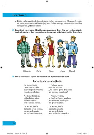 Lección 3
70
•Estás en la sección de juguetes con tu hermano menor. El pequeño quie-
re tener un nuevo coche de juguete. Sabes que ya tiene unos 5 coches
semejantes. ¿Qué le dirás?
8. Practicad en grupos. Elegid a una persona y describid su vestimenta sin
decir el nombre. Tus compañeros tienen que adivinar a quién describes.
Eduardo Carla Elena Juan Miguel
9. Lee y traduce el verso. Encuentra los nombres de la ropa.
La bufanda para la jirafa
La pobre jirafa Señora oveja,
tiene mucho frío, eres mi vecina.
pues llegó el invierno ¿No tienes gana de darme
y no tiene abrigo. un poco de lana fina?
No tiene bufanda, Claro, vecina,
ni las botas altas, te daré un buen mechón,
ni la cazadora pero que no me hagas
como el oso panda. un gran chichón.
La mamá jirafa La mamá jirafa
llama la oveja vecina busca la arañita
para que le corte para que le teja
un poco de lana fina. una bufanda calentita.
Redko_IM_6r_P_6esp_(024_09)_V.indd 70 15.07.2014 11:00:20
 